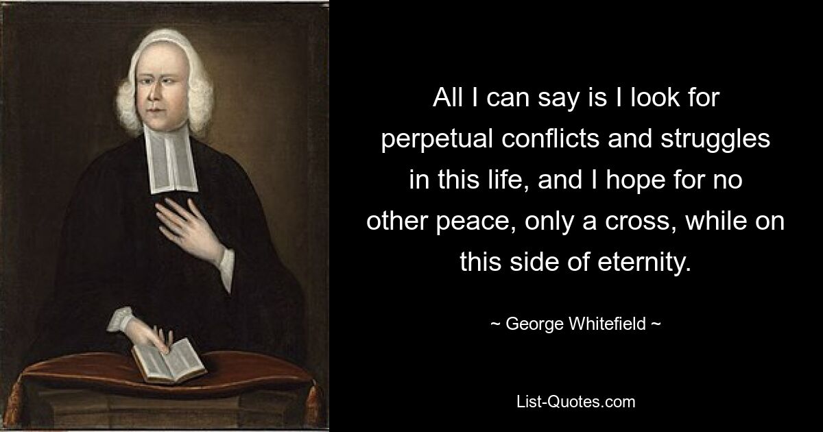 All I can say is I look for perpetual conflicts and struggles in this life, and I hope for no other peace, only a cross, while on this side of eternity. — © George Whitefield