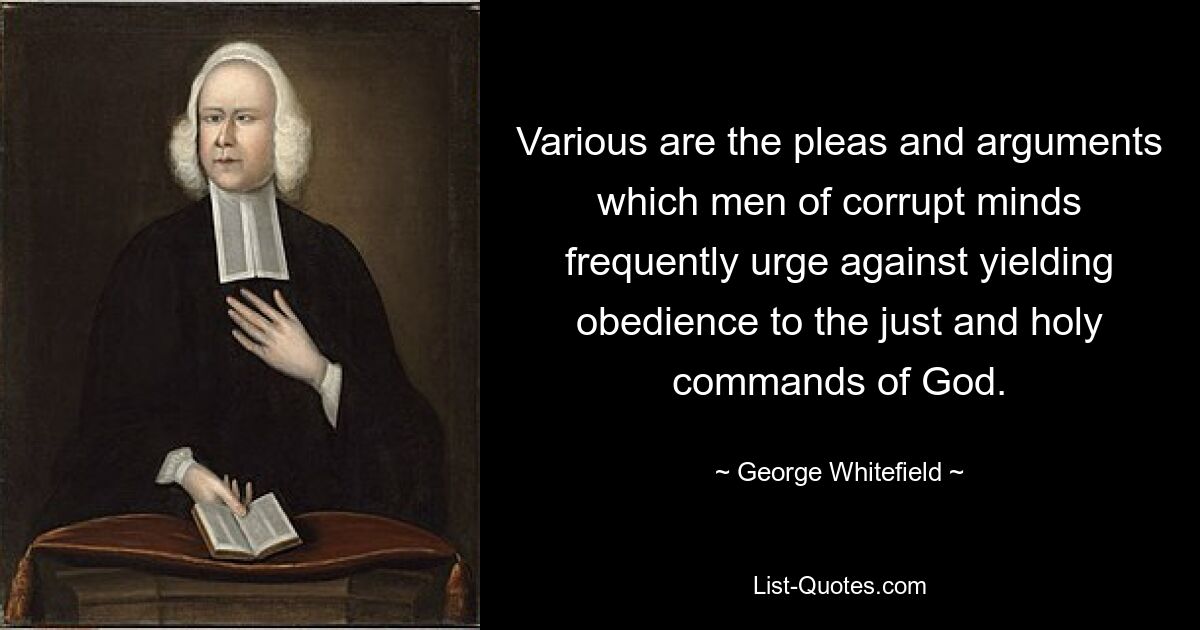 Various are the pleas and arguments which men of corrupt minds frequently urge against yielding obedience to the just and holy commands of God. — © George Whitefield