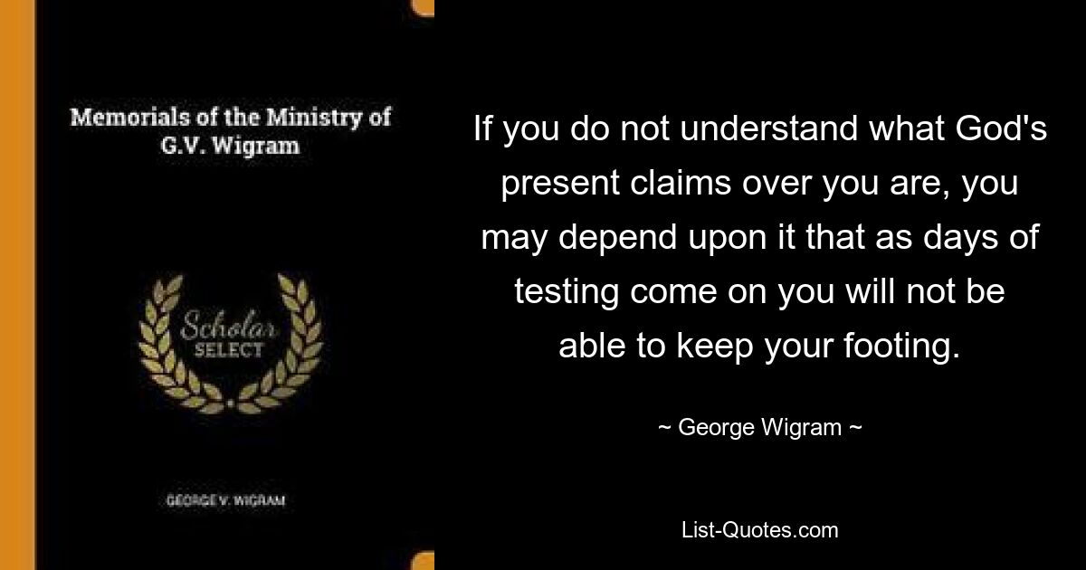 If you do not understand what God's present claims over you are, you may depend upon it that as days of testing come on you will not be able to keep your footing. — © George Wigram