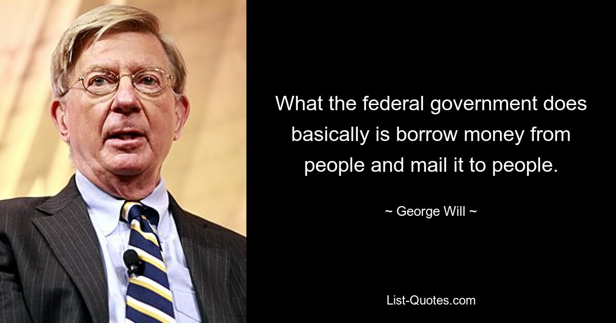 What the federal government does basically is borrow money from people and mail it to people. — © George Will