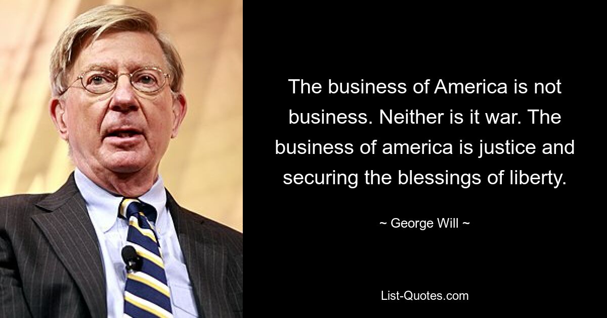 The business of America is not business. Neither is it war. The business of america is justice and securing the blessings of liberty. — © George Will