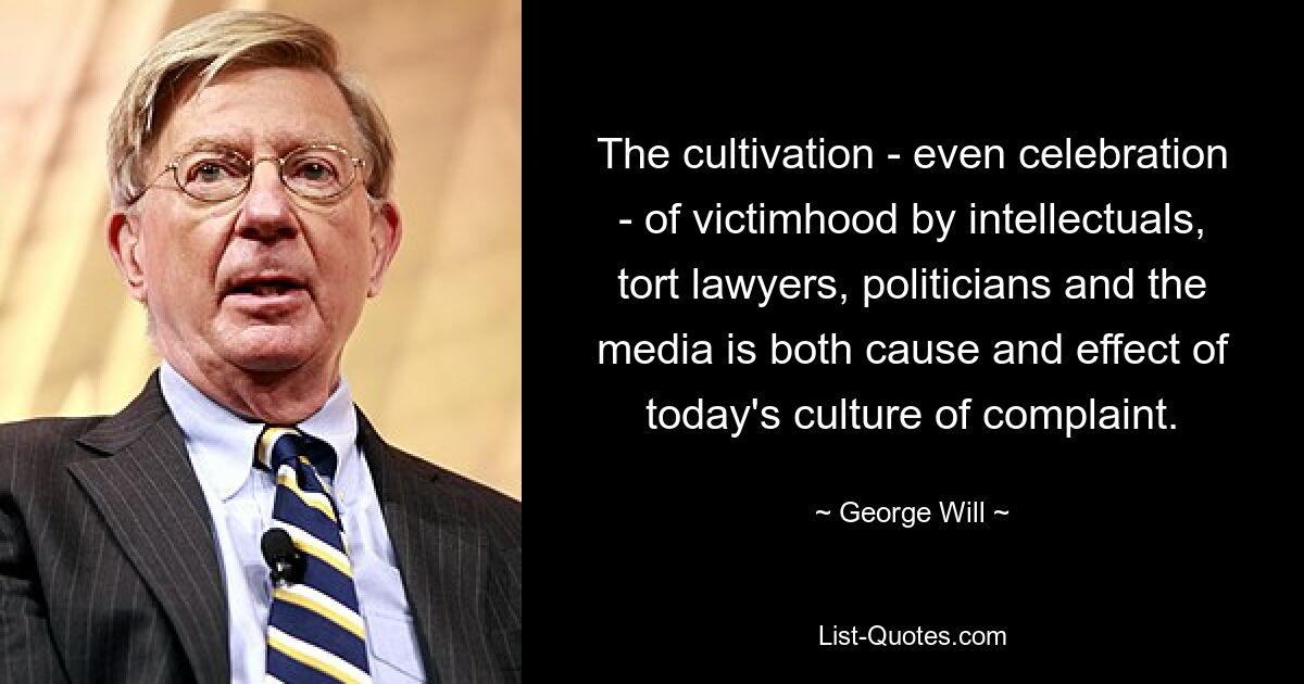 The cultivation - even celebration - of victimhood by intellectuals, tort lawyers, politicians and the media is both cause and effect of today's culture of complaint. — © George Will