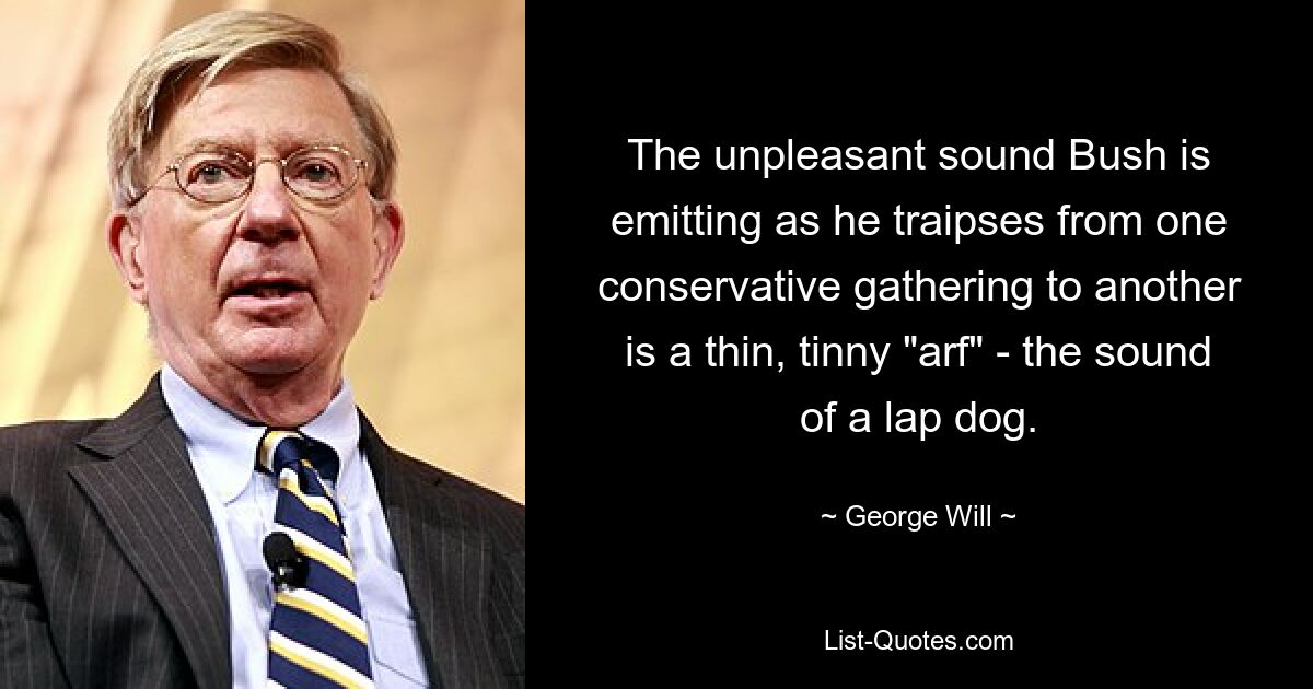 The unpleasant sound Bush is emitting as he traipses from one conservative gathering to another is a thin, tinny "arf" - the sound of a lap dog. — © George Will