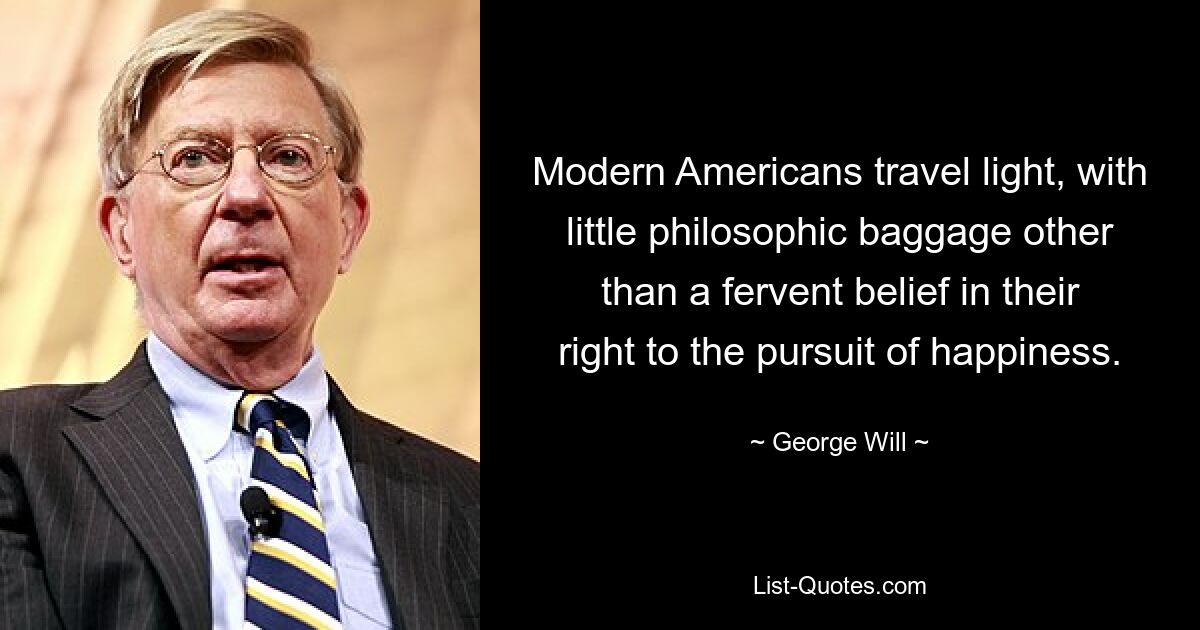 Modern Americans travel light, with little philosophic baggage other than a fervent belief in their right to the pursuit of happiness. — © George Will