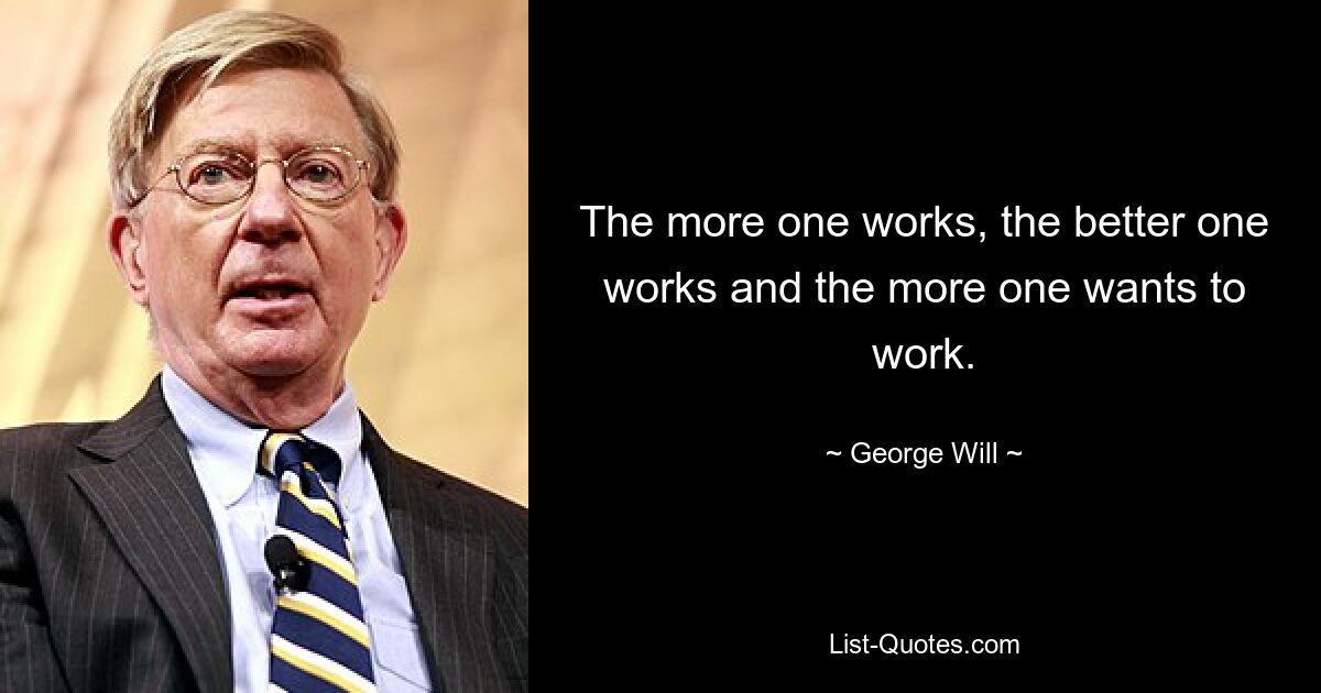 The more one works, the better one works and the more one wants to work. — © George Will