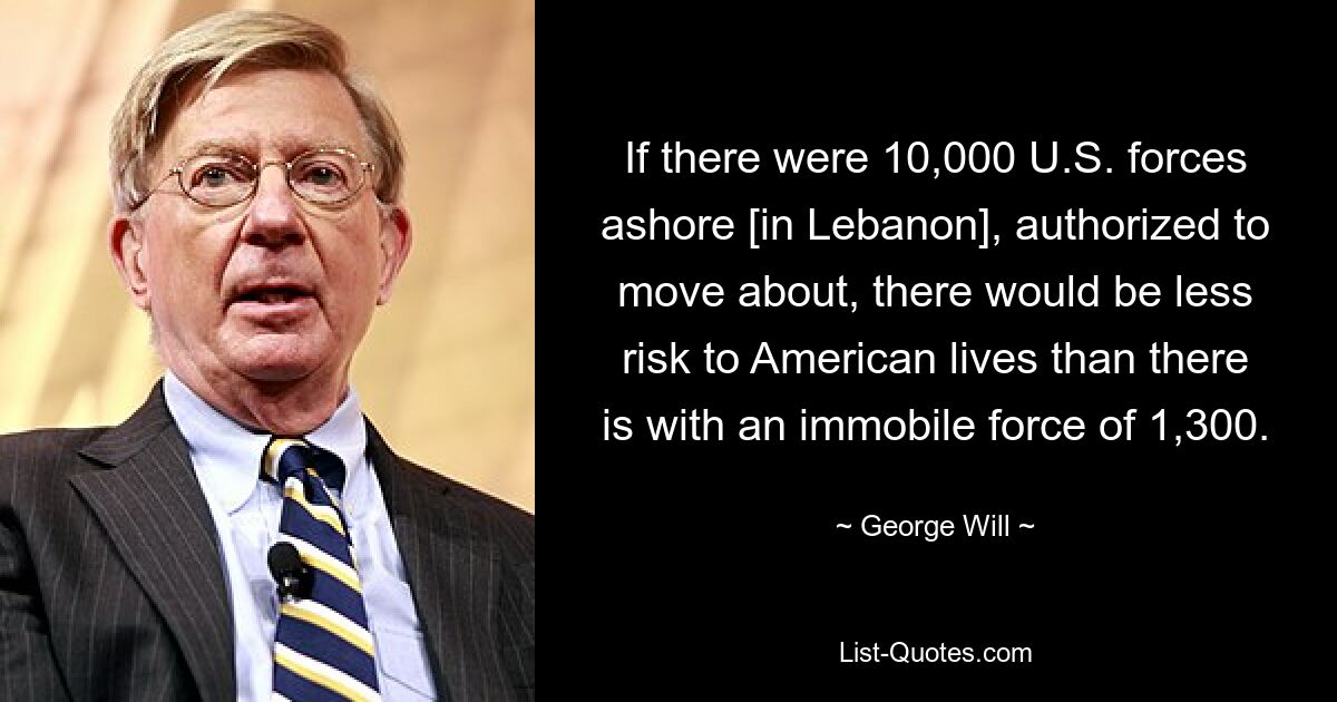 If there were 10,000 U.S. forces ashore [in Lebanon], authorized to move about, there would be less risk to American lives than there is with an immobile force of 1,300. — © George Will