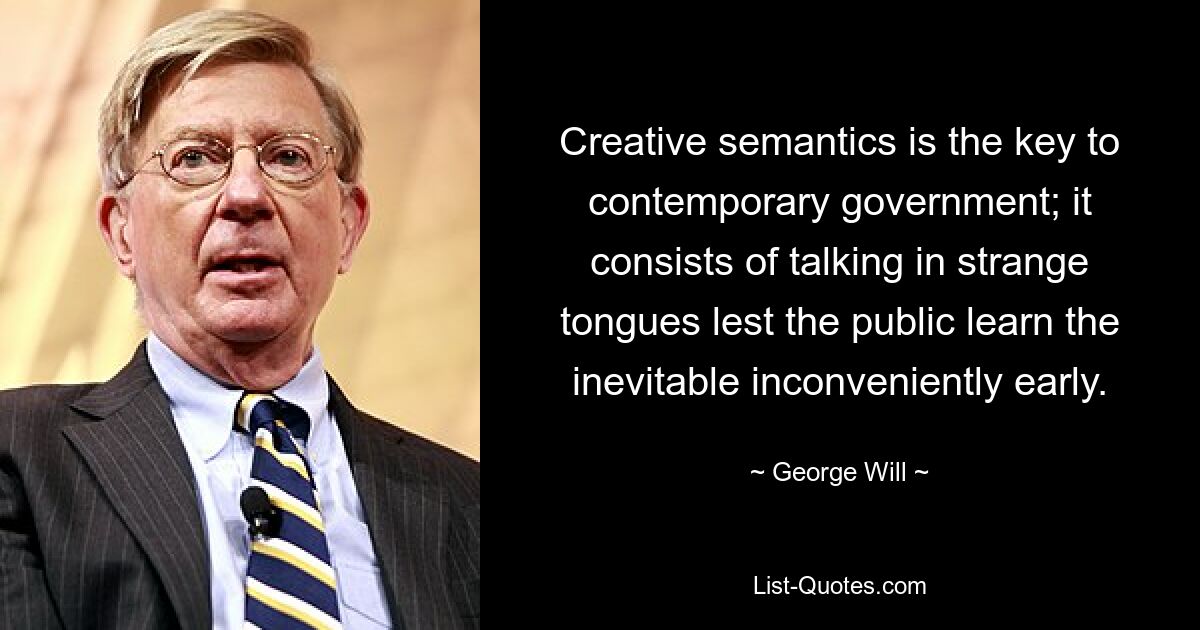 Creative semantics is the key to contemporary government; it consists of talking in strange tongues lest the public learn the inevitable inconveniently early. — © George Will