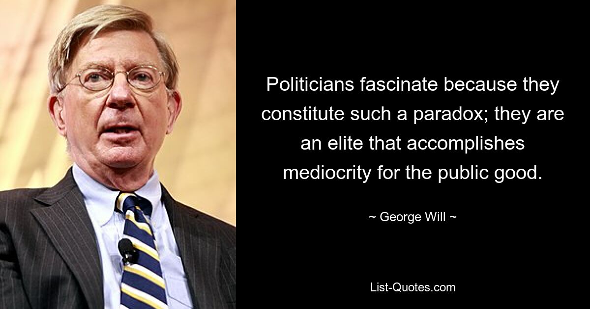 Politicians fascinate because they constitute such a paradox; they are an elite that accomplishes mediocrity for the public good. — © George Will