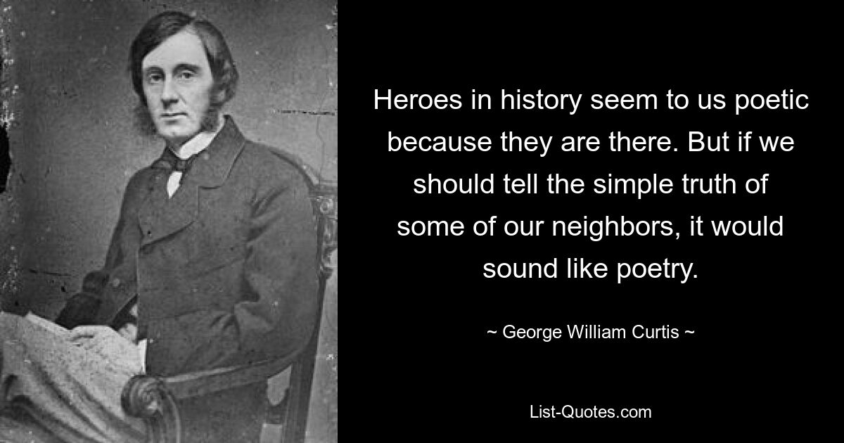 Heroes in history seem to us poetic because they are there. But if we should tell the simple truth of some of our neighbors, it would sound like poetry. — © George William Curtis