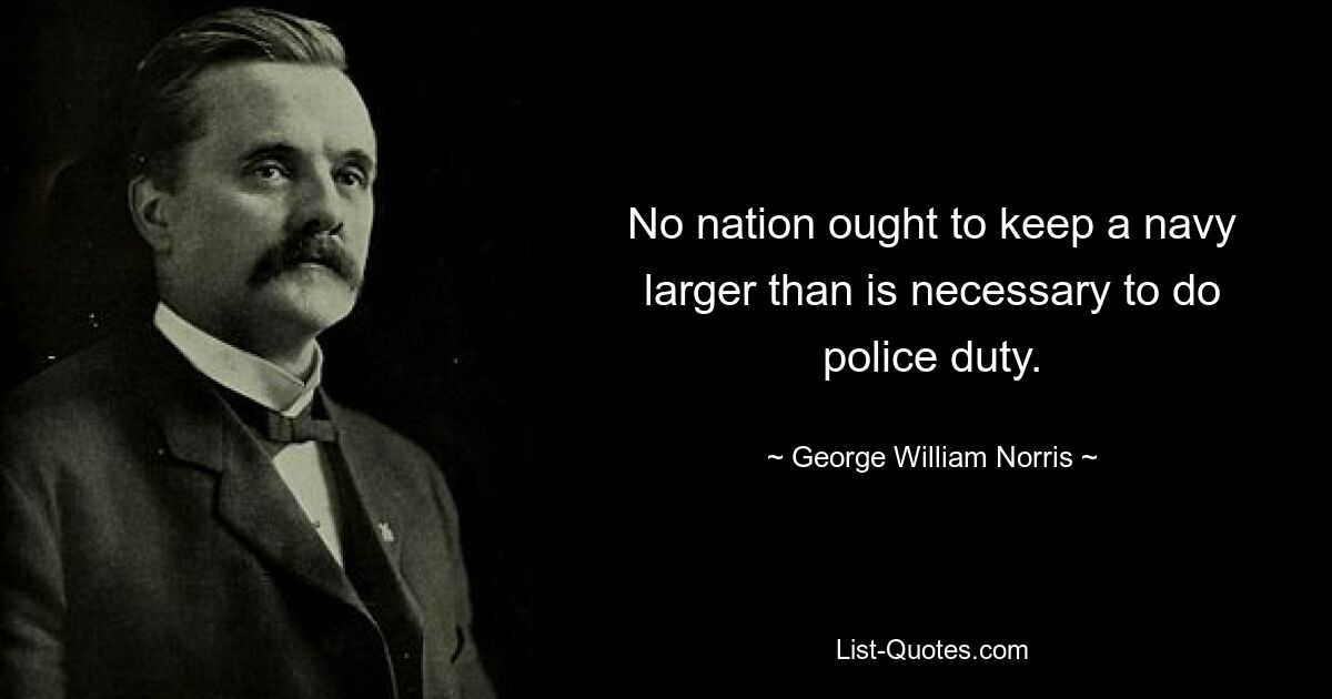 No nation ought to keep a navy larger than is necessary to do police duty. — © George William Norris