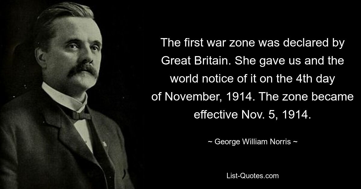 The first war zone was declared by Great Britain. She gave us and the world notice of it on the 4th day of November, 1914. The zone became effective Nov. 5, 1914. — © George William Norris