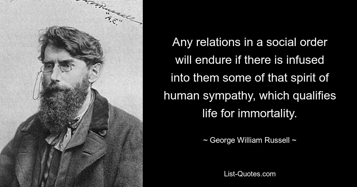 Any relations in a social order will endure if there is infused into them some of that spirit of human sympathy, which qualifies life for immortality. — © George William Russell