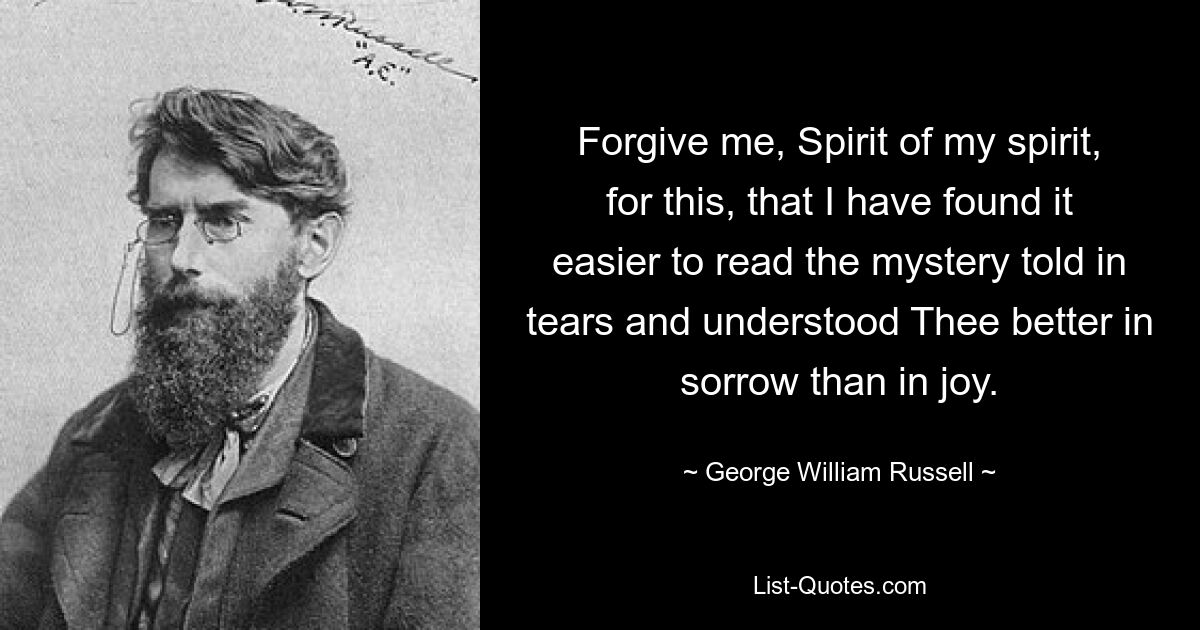 Forgive me, Spirit of my spirit, for this, that I have found it easier to read the mystery told in tears and understood Thee better in sorrow than in joy. — © George William Russell