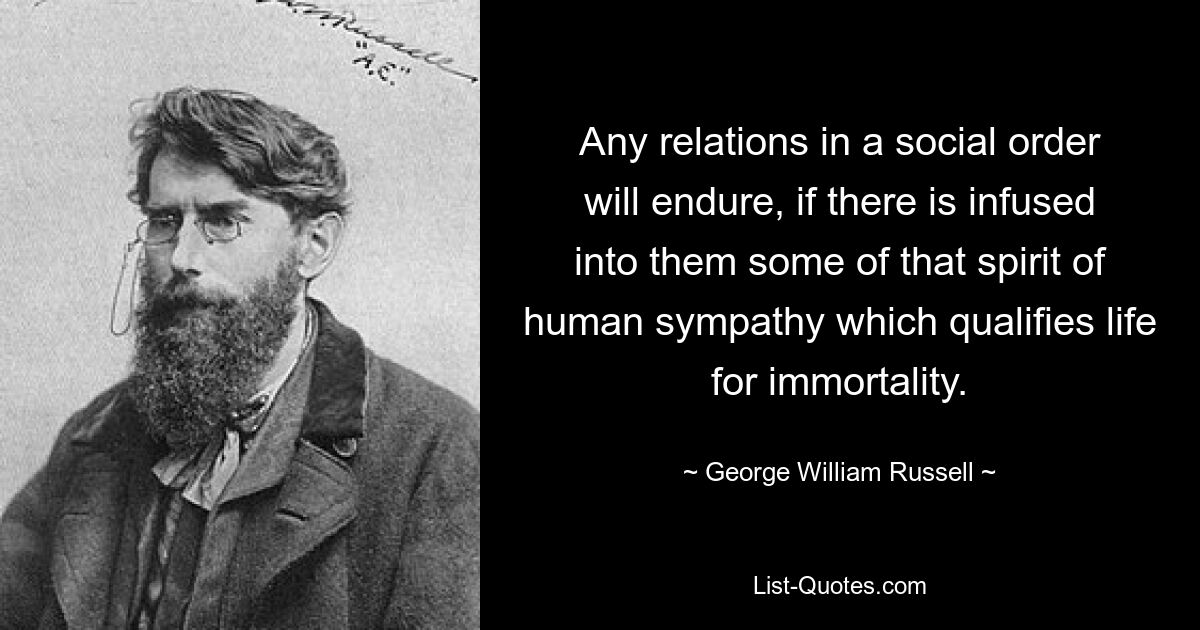 Any relations in a social order will endure, if there is infused into them some of that spirit of human sympathy which qualifies life for immortality. — © George William Russell