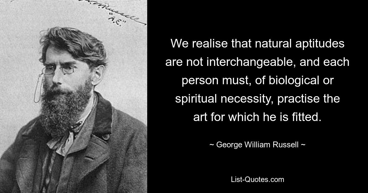 Wir sind uns bewusst, dass natürliche Fähigkeiten nicht austauschbar sind und dass jeder Mensch aus biologischen oder spirituellen Gründen die Kunst ausüben muss, für die er geeignet ist. — © George William Russell 