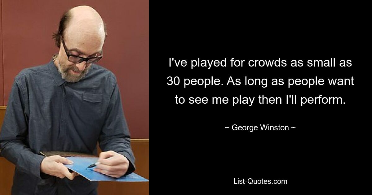 I've played for crowds as small as 30 people. As long as people want to see me play then I'll perform. — © George Winston