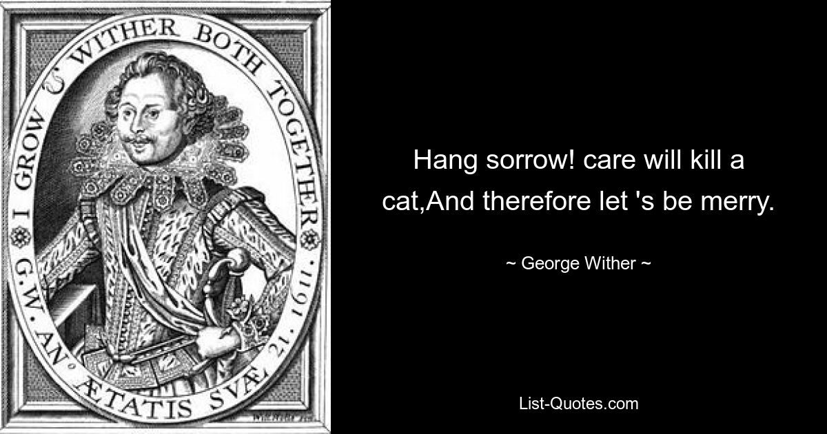 Hang sorrow! care will kill a cat,And therefore let 's be merry. — © George Wither