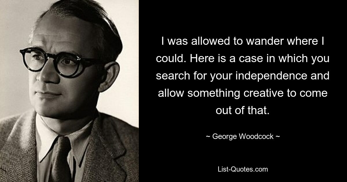 I was allowed to wander where I could. Here is a case in which you search for your independence and allow something creative to come out of that. — © George Woodcock