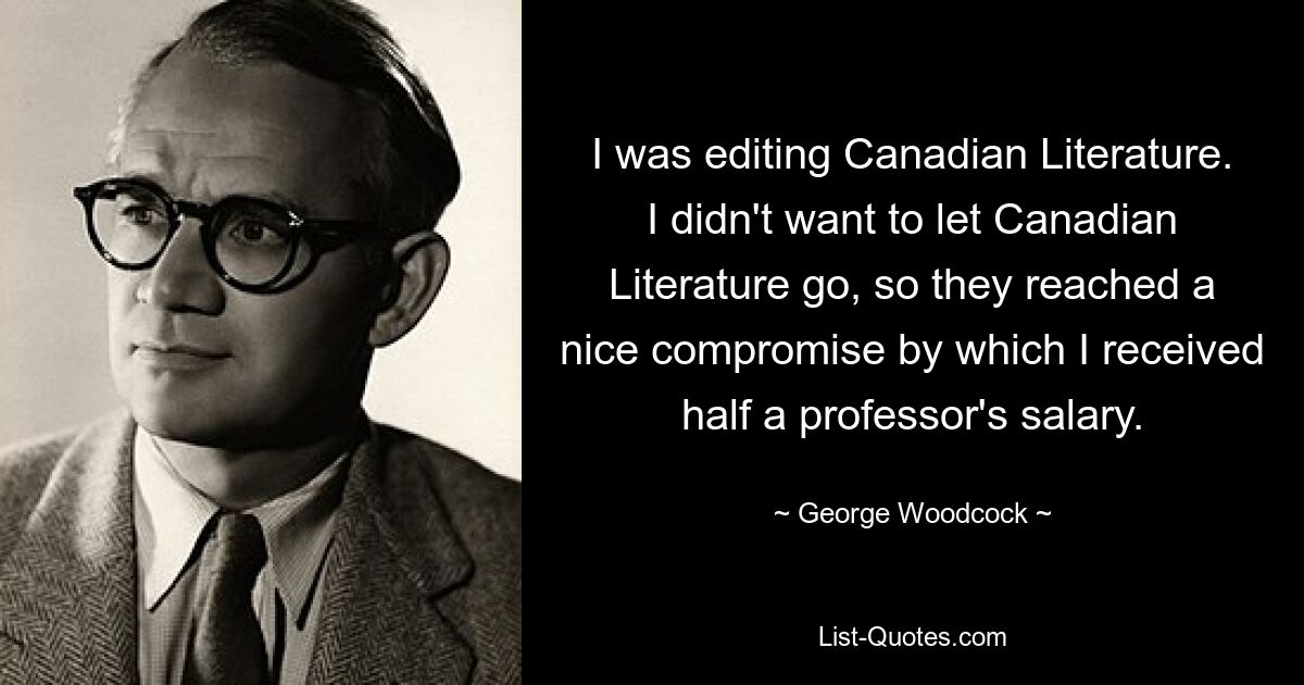 I was editing Canadian Literature. I didn't want to let Canadian Literature go, so they reached a nice compromise by which I received half a professor's salary. — © George Woodcock