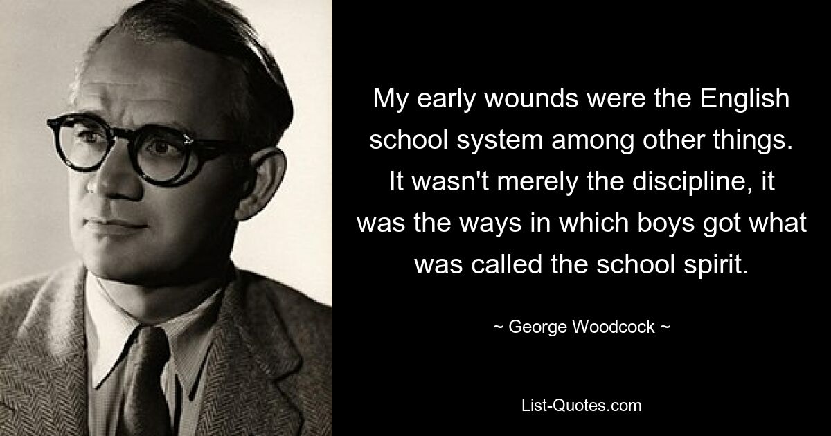 My early wounds were the English school system among other things. It wasn't merely the discipline, it was the ways in which boys got what was called the school spirit. — © George Woodcock