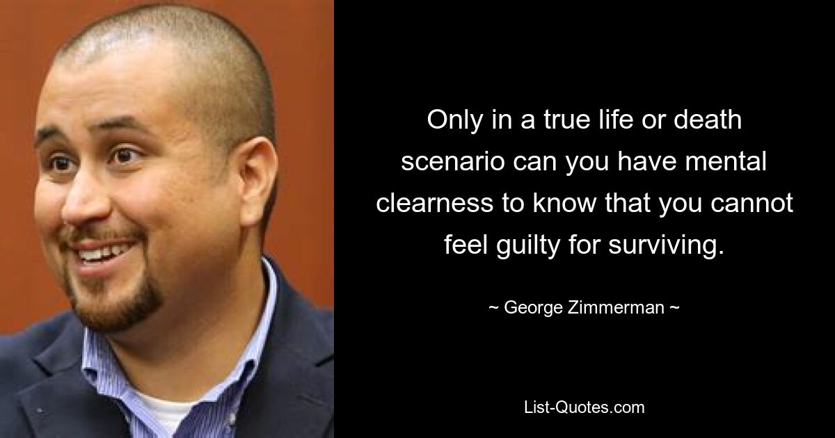 Only in a true life or death scenario can you have mental clearness to know that you cannot feel guilty for surviving. — © George Zimmerman