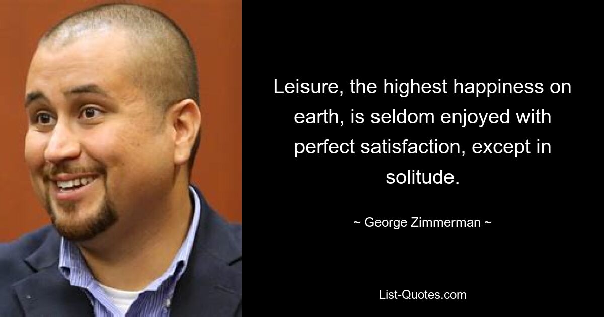 Leisure, the highest happiness on earth, is seldom enjoyed with perfect satisfaction, except in solitude. — © George Zimmerman