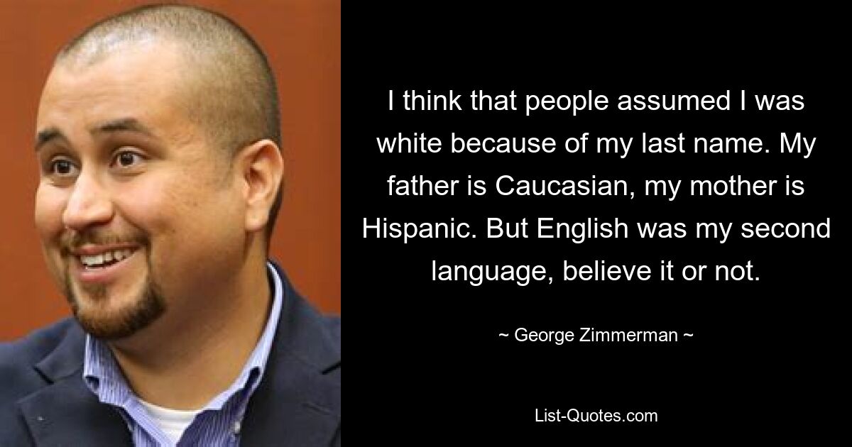 Ich glaube, dass die Leute aufgrund meines Nachnamens angenommen haben, ich sei weiß. Mein Vater ist Kaukasier, meine Mutter ist Hispanoamerikanerin. Aber Englisch war meine zweite Sprache, ob Sie es glauben oder nicht. — © George Zimmerman