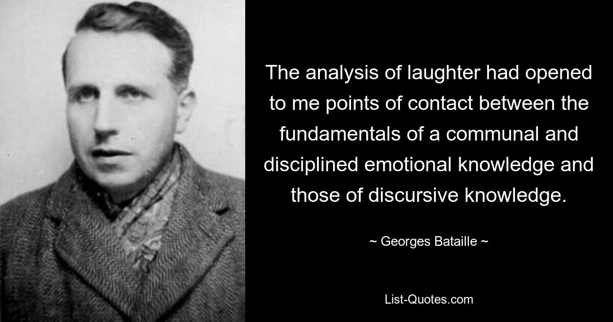 The analysis of laughter had opened to me points of contact between the fundamentals of a communal and disciplined emotional knowledge and those of discursive knowledge. — © Georges Bataille