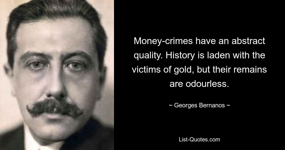 Money-crimes have an abstract quality. History is laden with the victims of gold, but their remains are odourless. — © Georges Bernanos