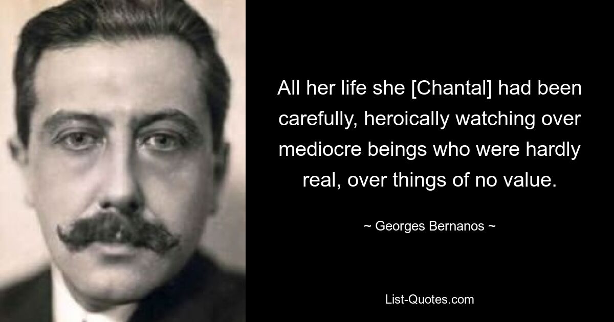 All her life she [Chantal] had been carefully, heroically watching over mediocre beings who were hardly real, over things of no value. — © Georges Bernanos