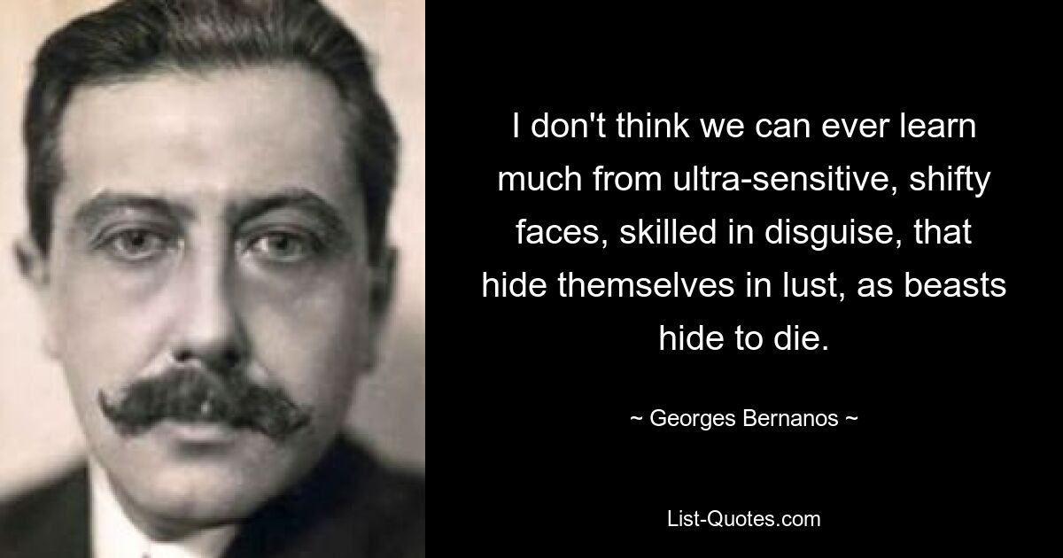 I don't think we can ever learn much from ultra-sensitive, shifty faces, skilled in disguise, that hide themselves in lust, as beasts hide to die. — © Georges Bernanos