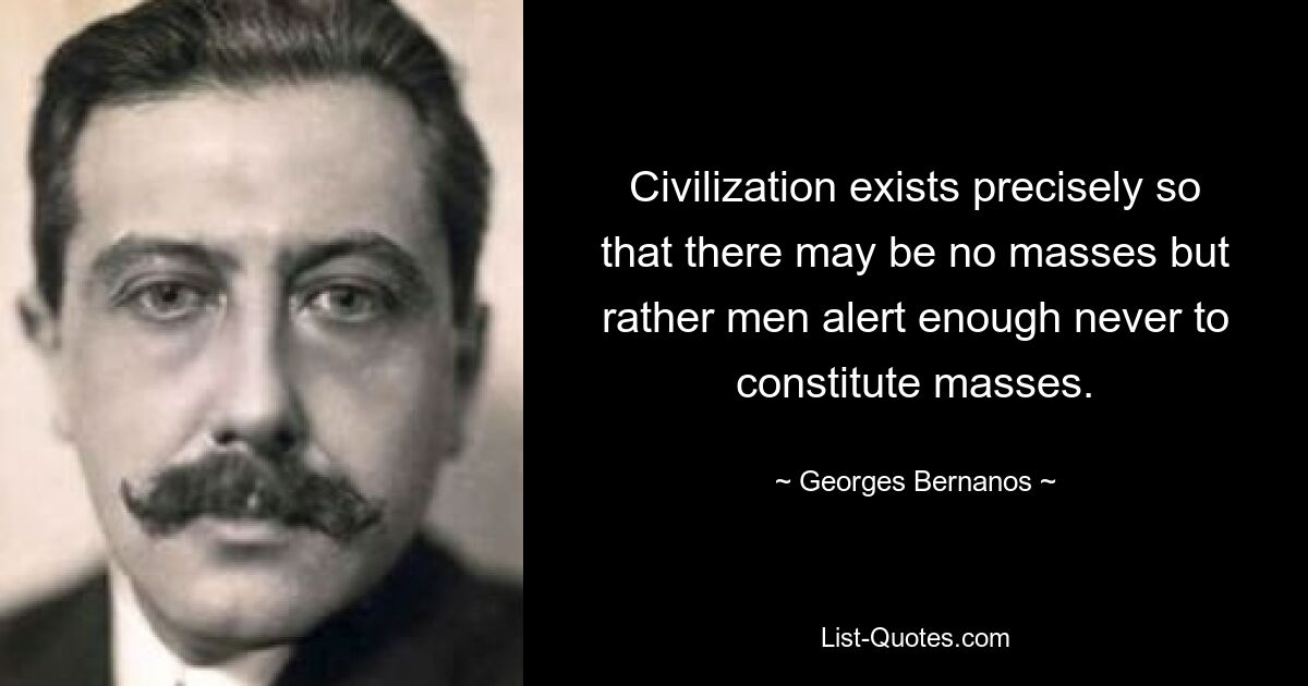 Civilization exists precisely so that there may be no masses but rather men alert enough never to constitute masses. — © Georges Bernanos