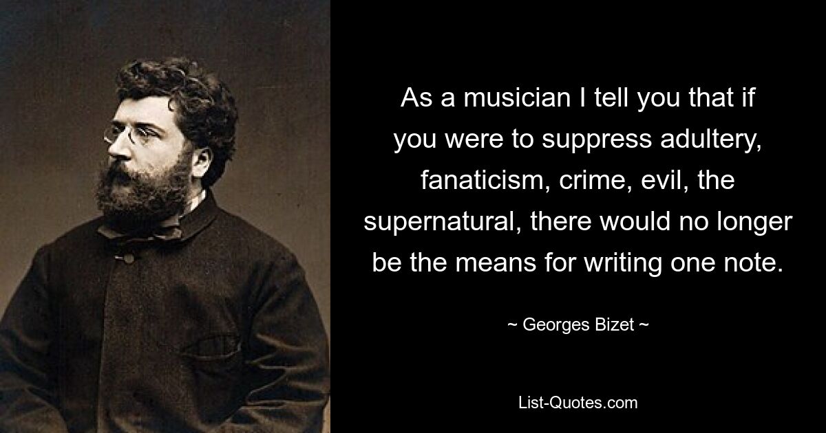 As a musician I tell you that if you were to suppress adultery, fanaticism, crime, evil, the supernatural, there would no longer be the means for writing one note. — © Georges Bizet