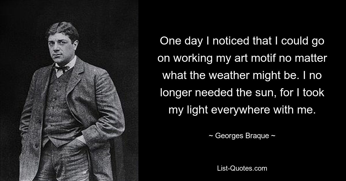 One day I noticed that I could go on working my art motif no matter what the weather might be. I no longer needed the sun, for I took my light everywhere with me. — © Georges Braque