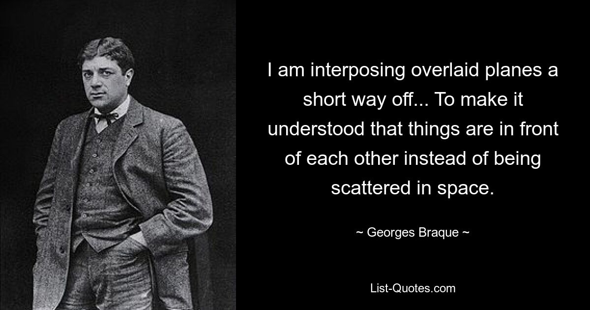 I am interposing overlaid planes a short way off... To make it understood that things are in front of each other instead of being scattered in space. — © Georges Braque