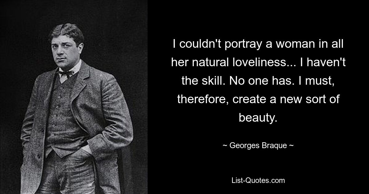 I couldn't portray a woman in all her natural loveliness... I haven't the skill. No one has. I must, therefore, create a new sort of beauty. — © Georges Braque