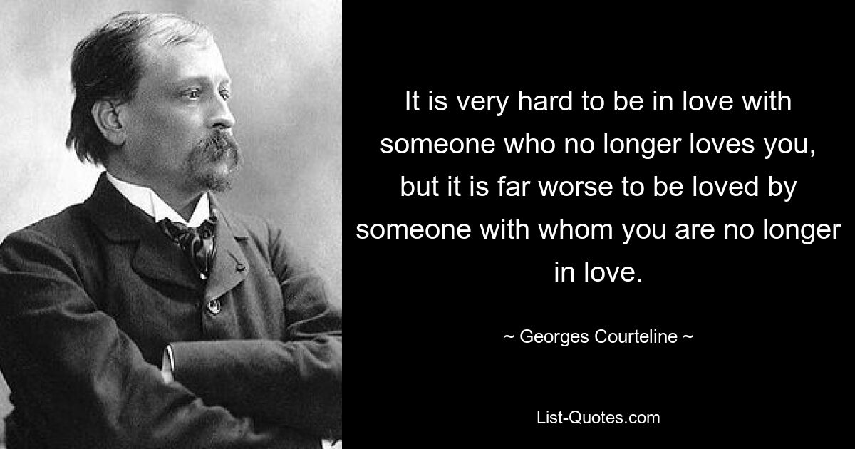 It is very hard to be in love with someone who no longer loves you, but it is far worse to be loved by someone with whom you are no longer in love. — © Georges Courteline