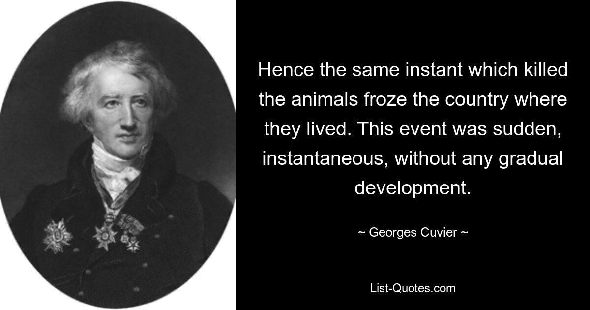 Hence the same instant which killed the animals froze the country where they lived. This event was sudden, instantaneous, without any gradual development. — © Georges Cuvier