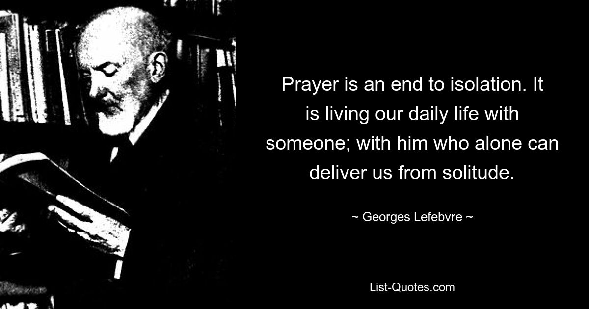 Prayer is an end to isolation. It is living our daily life with someone; with him who alone can deliver us from solitude. — © Georges Lefebvre