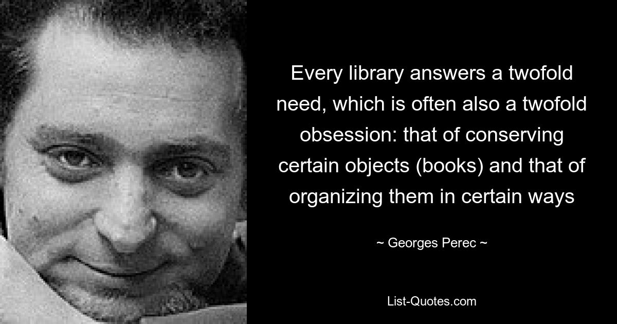 Every library answers a twofold need, which is often also a twofold obsession: that of conserving certain objects (books) and that of organizing them in certain ways — © Georges Perec