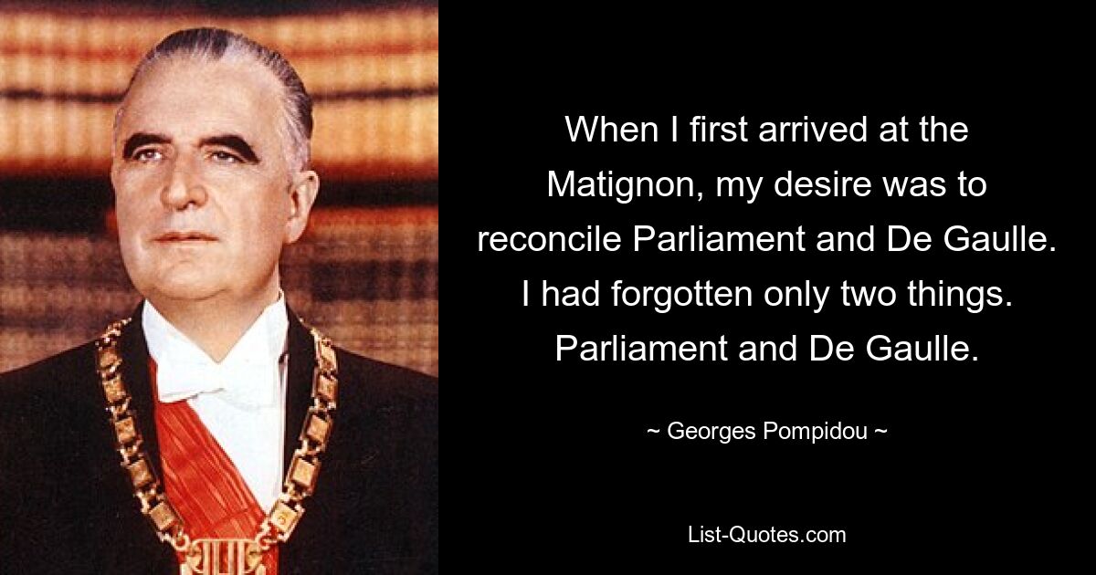 When I first arrived at the Matignon, my desire was to reconcile Parliament and De Gaulle. I had forgotten only two things. Parliament and De Gaulle. — © Georges Pompidou