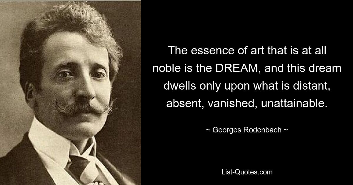 The essence of art that is at all noble is the DREAM, and this dream dwells only upon what is distant, absent, vanished, unattainable. — © Georges Rodenbach