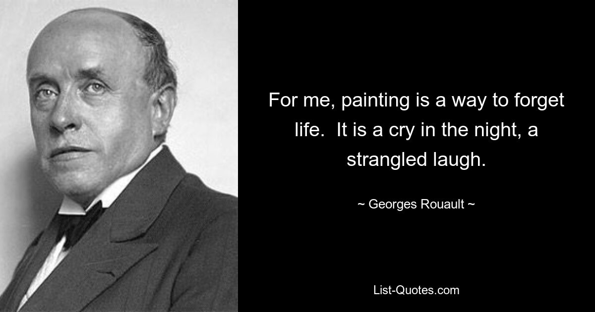 For me, painting is a way to forget life.  It is a cry in the night, a strangled laugh. — © Georges Rouault