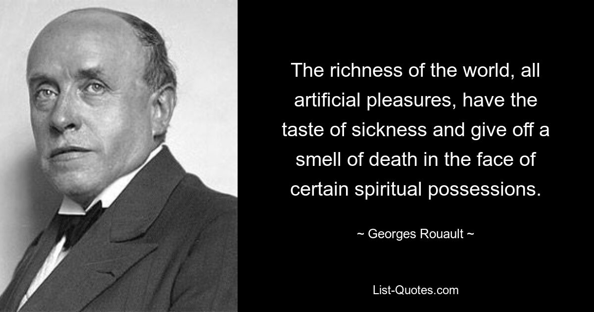 The richness of the world, all artificial pleasures, have the taste of sickness and give off a smell of death in the face of certain spiritual possessions. — © Georges Rouault