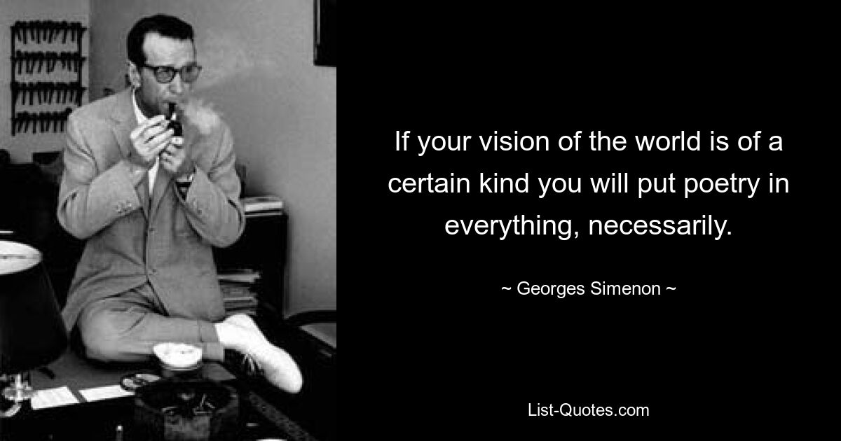 If your vision of the world is of a certain kind you will put poetry in everything, necessarily. — © Georges Simenon