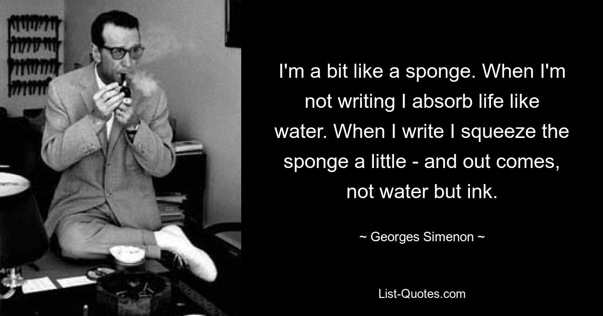 I'm a bit like a sponge. When I'm not writing I absorb life like water. When I write I squeeze the sponge a little - and out comes, not water but ink. — © Georges Simenon