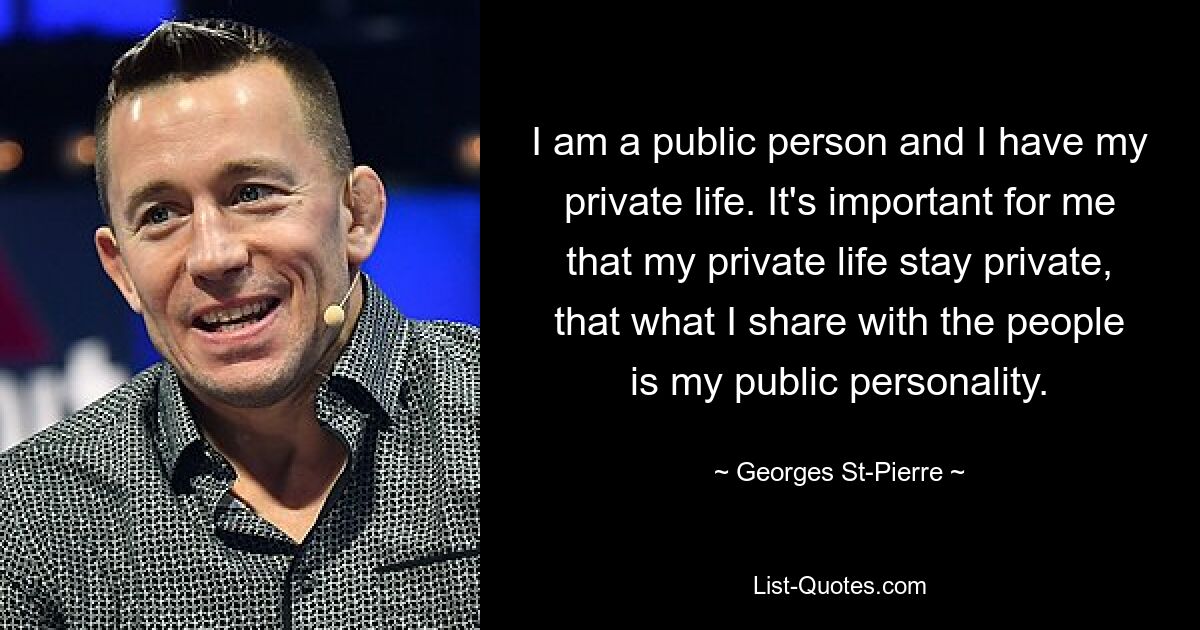 I am a public person and I have my private life. It's important for me that my private life stay private, that what I share with the people is my public personality. — © Georges St-Pierre