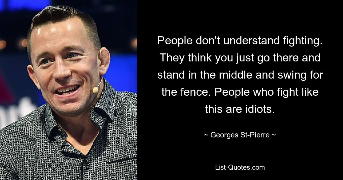 People don't understand fighting. They think you just go there and stand in the middle and swing for the fence. People who fight like this are idiots. — © Georges St-Pierre