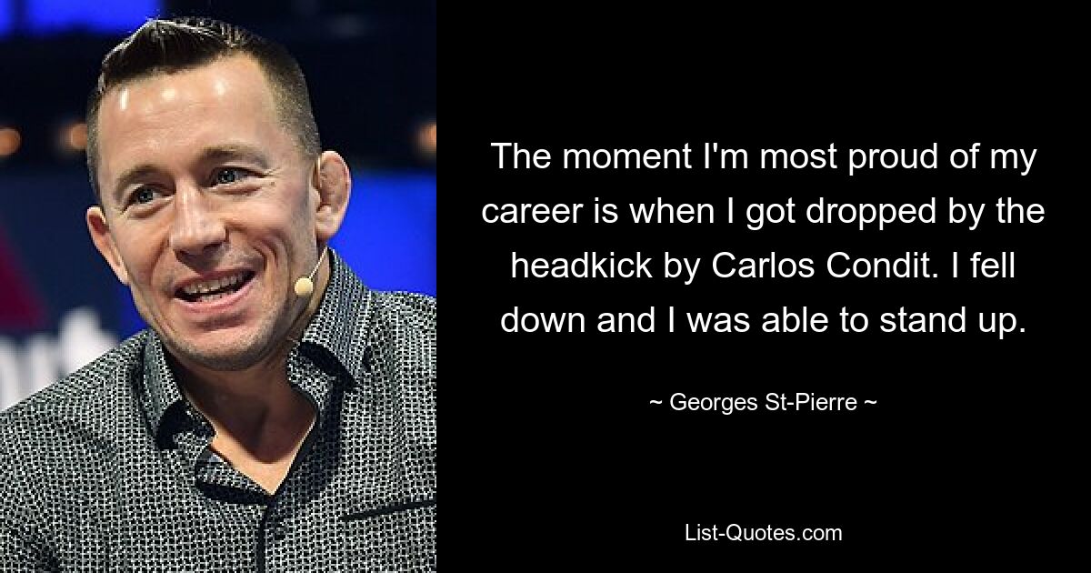 The moment I'm most proud of my career is when I got dropped by the headkick by Carlos Condit. I fell down and I was able to stand up. — © Georges St-Pierre