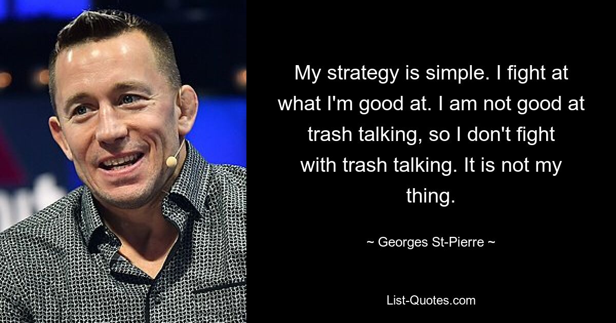 My strategy is simple. I fight at what I'm good at. I am not good at trash talking, so I don't fight with trash talking. It is not my thing. — © Georges St-Pierre